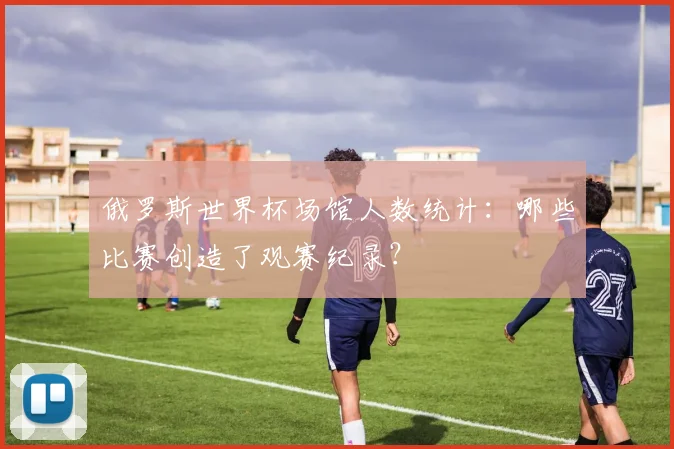 俄罗斯世界杯场馆人数统计：哪些比赛创造了观赛纪录？