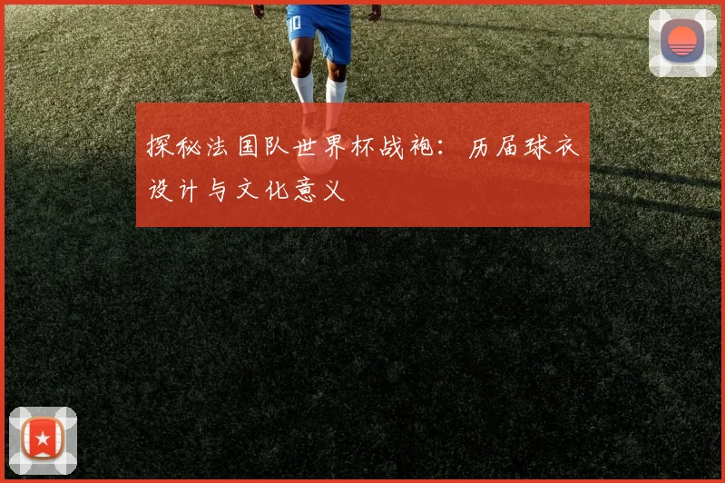 探秘法国队世界杯战袍：历届球衣设计与文化意义