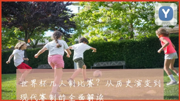 世界杯几人制比赛？从历史演变到现代赛制的全面解读