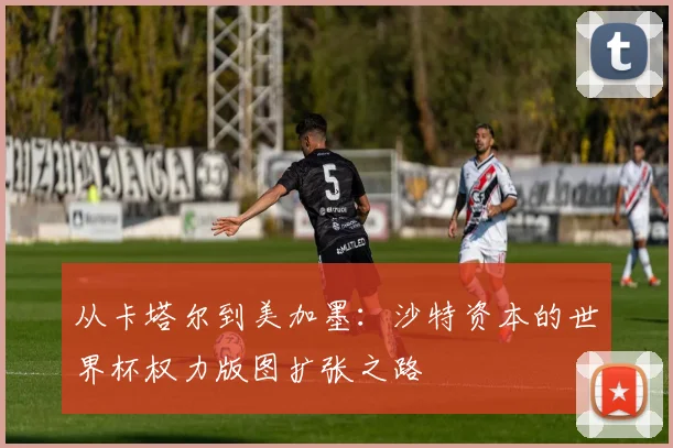 从卡塔尔到美加墨：沙特资本的世界杯权力版图扩张之路