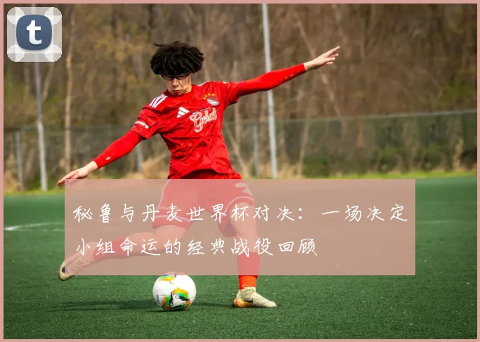 秘鲁与丹麦世界杯对决：一场决定小组命运的经典战役回顾
