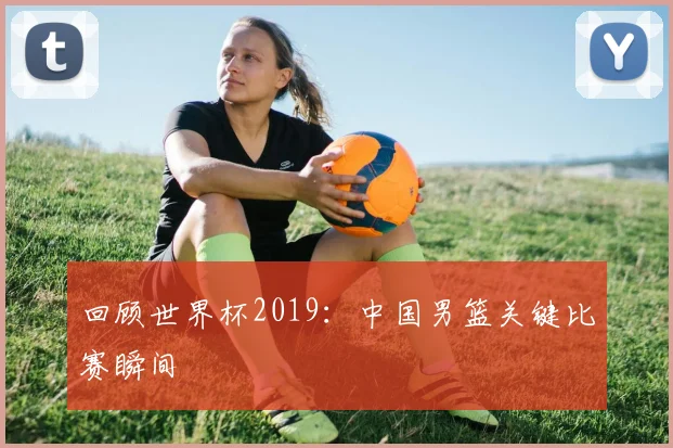 回顾世界杯2019：中国男篮关键比赛瞬间