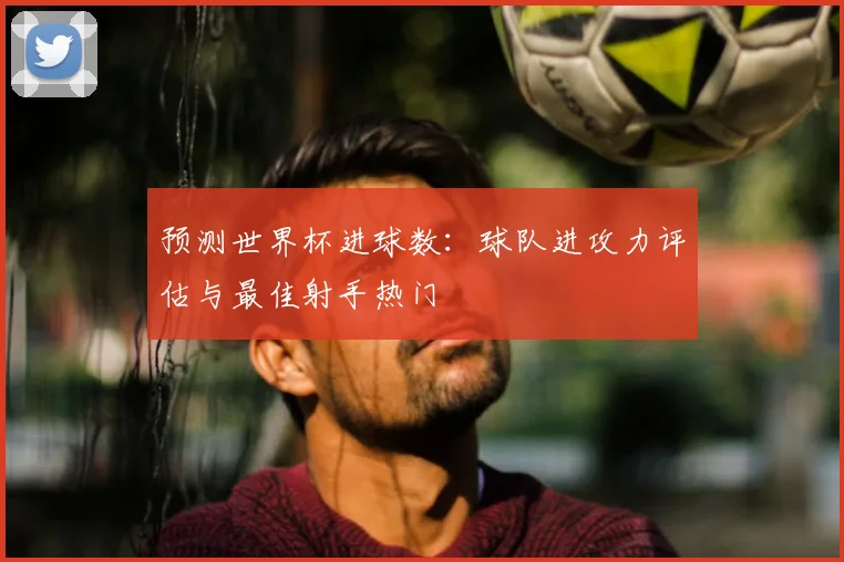 预测世界杯进球数：球队进攻力评估与最佳射手热门