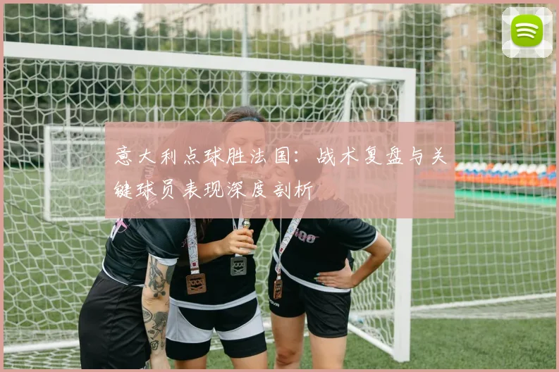 意大利点球胜法国：战术复盘与关键球员表现深度剖析