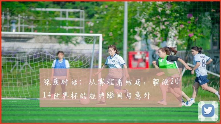 深度对话:从赛程看结局,解读2014世界杯的经典瞬间与意外