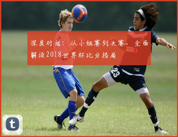 深度对话：从小组赛到决赛，全面解读2018世界杯比分格局
