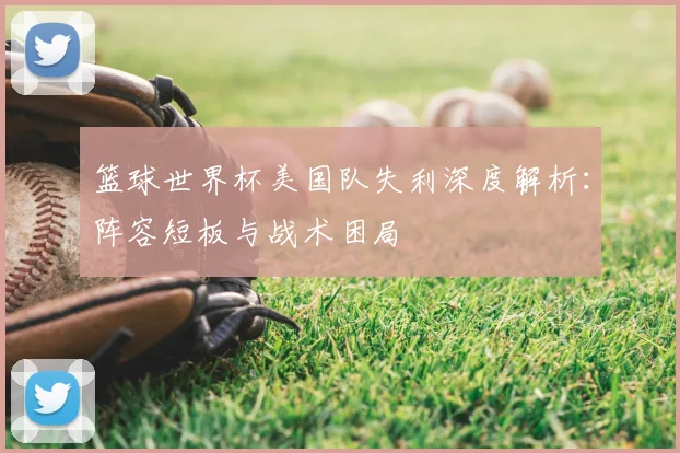 篮球世界杯美国队失利深度解析：阵容短板与战术困局