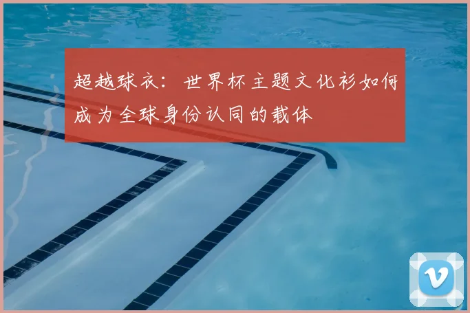 超越球衣:世界杯主题文化衫如何成为全球身份认同的载体