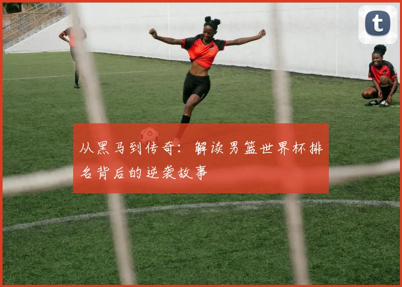 从黑马到传奇：解读男篮世界杯排名背后的逆袭故事