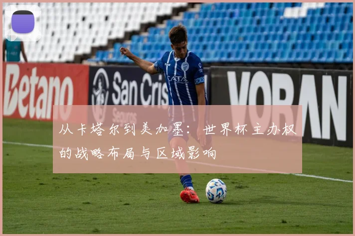 从卡塔尔到美加墨:世界杯主办权的战略布局与区域影响