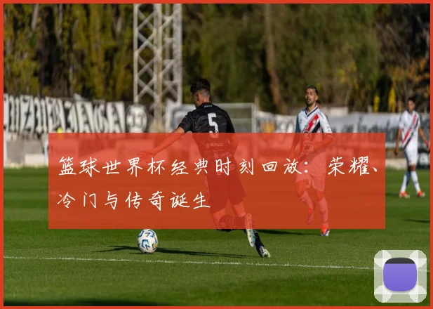 篮球世界杯经典时刻回放：荣耀、冷门与传奇诞生