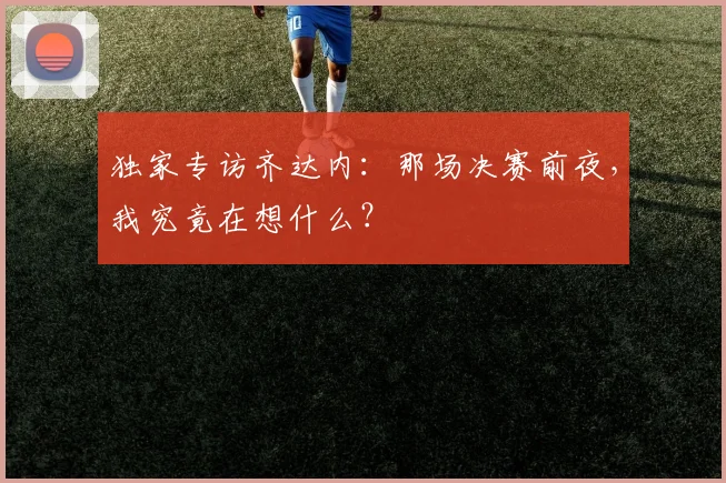 独家专访齐达内:那场决赛前夜,我究竟在想什么?