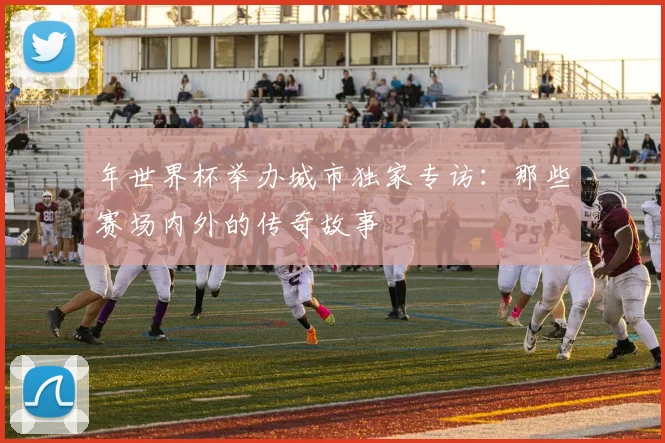 年世界杯举办城市独家专访:那些赛场内外的传奇故事
