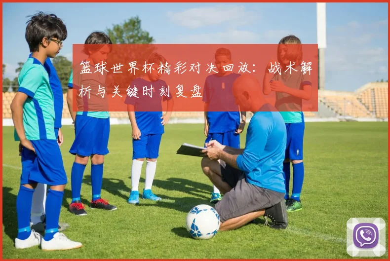 篮球世界杯精彩对决回放：战术解析与关键时刻复盘