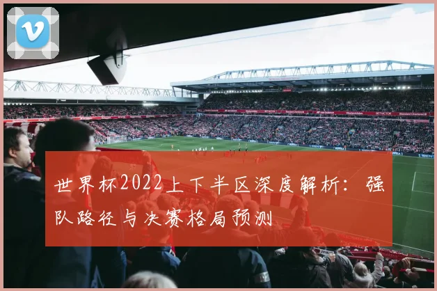 世界杯2022上下半区深度解析:强队路径与决赛格局预测