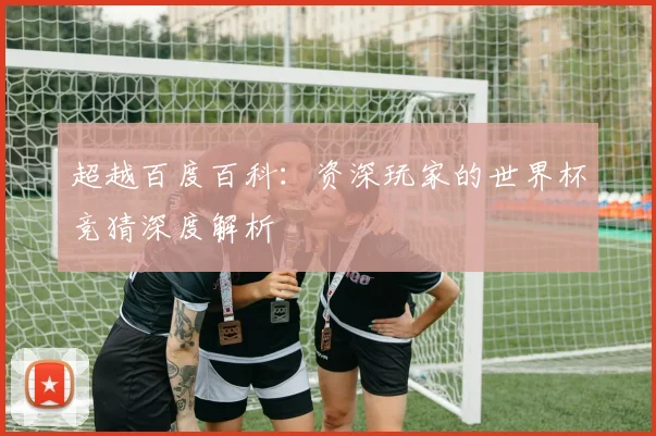 超越百度百科:资深玩家的世界杯竞猜深度解析