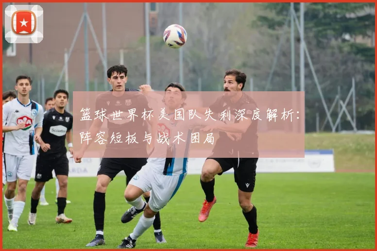 篮球世界杯美国队失利深度解析：阵容短板与战术困局