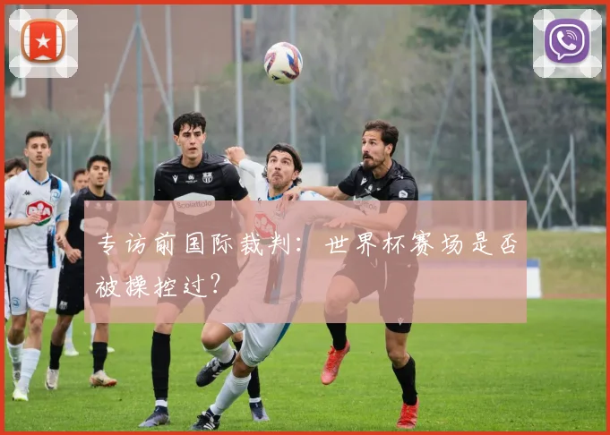 专访前国际裁判:世界杯赛场是否被操控过?