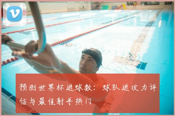 预测世界杯进球数：球队进攻力评估与最佳射手热门