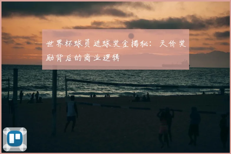 世界杯球员进球奖金揭秘：天价奖励背后的商业逻辑