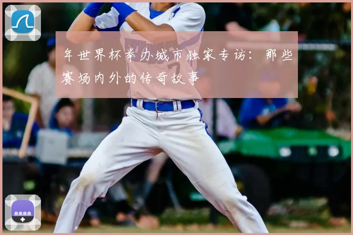 年世界杯举办城市独家专访:那些赛场内外的传奇故事