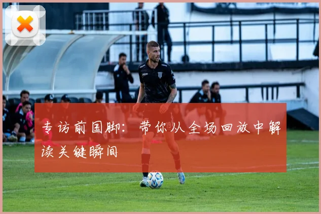 专访前国脚:带你从全场回放中解读关键瞬间