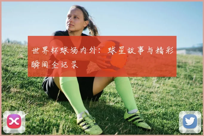 世界杯球场内外：球星故事与精彩瞬间全记录