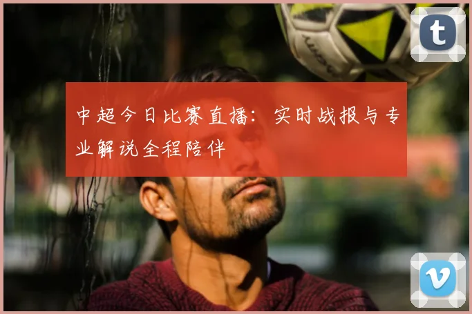 中超今日比赛直播：实时战报与专业解说全程陪伴