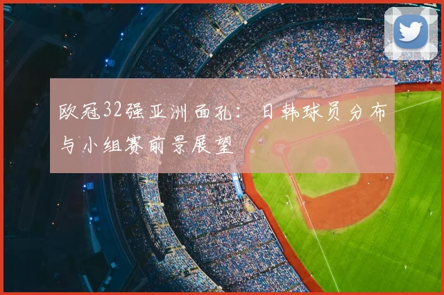 欧冠32强亚洲面孔：日韩球员分布与小组赛前景展望