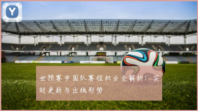 世预赛中国队赛程积分全解析：实时更新与出线形势