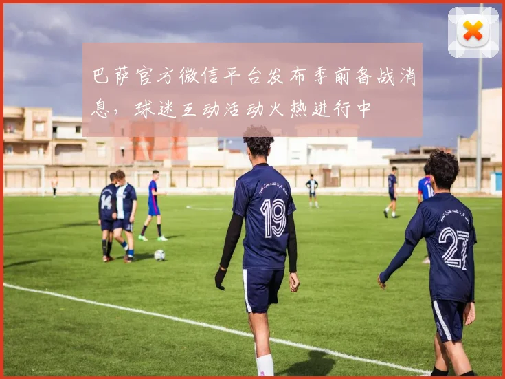 巴萨官方微信平台发布季前备战消息,球迷互动活动火热进行中