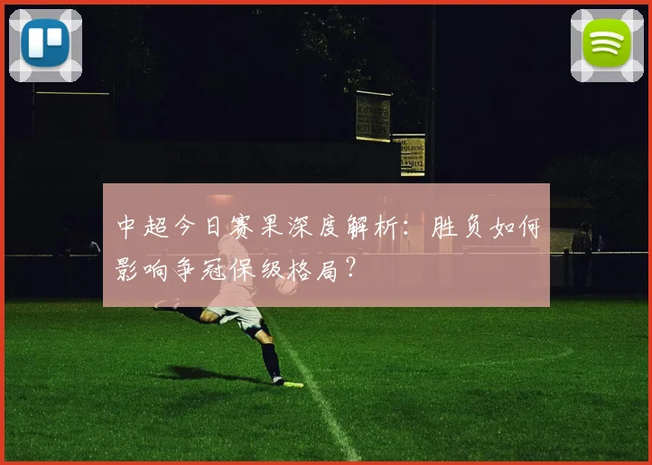 中超今日赛果深度解析：胜负如何影响争冠保级格局？