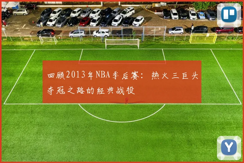 回顾2013年NBA季后赛:热火三巨头夺冠之路的经典战役