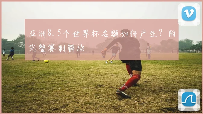 亚洲8.5个世界杯名额如何产生？附完整赛制解读