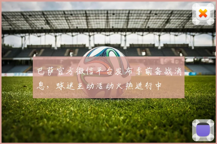 巴萨官方微信平台发布季前备战消息,球迷互动活动火热进行中