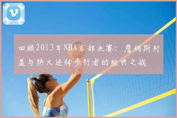 回顾2013年NBA东部决赛:詹姆斯封盖与热火逆转步行者的经典之战