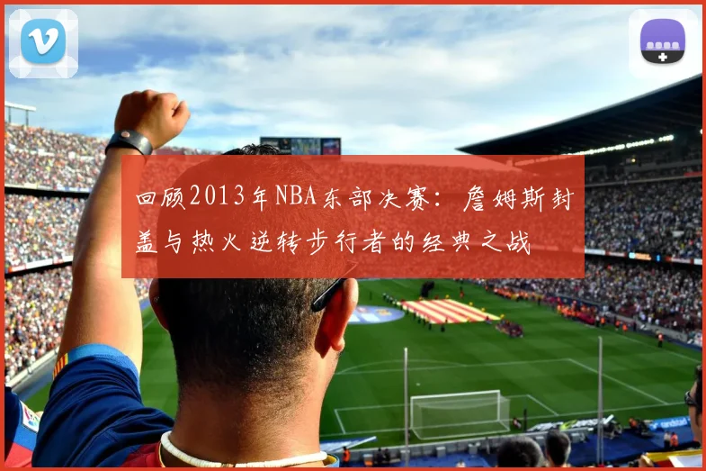回顾2013年NBA东部决赛：詹姆斯封盖与热火逆转步行者的经典之战