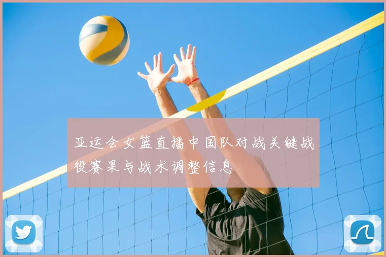 亚运会女篮直播中国队对战关键战役赛果与战术调整信息